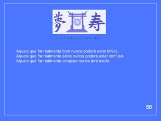 PROVÉRBIO CHINÊS


Aquele que for realmente bom nunca poderá estar infeliz.
Aquele que for realmente sábio nunca poderá estar confuso.
Aquele que for realmente corajoso nunca terá medo.




                                                             50
 