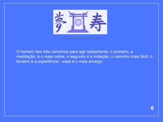 PROVÉRBIO CHINÊS


O homem tem três caminhos para agir sabiamente: o primeiro, a
meditação, é o mais nobre; o segundo é a imitação, o caminho mais fácil; o
terceiro é a experiência - esse é o mais amargo.




                                                                         6
 