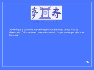 PROVÉRBIO CHINÊS


Aquele que é paciente, mesmo esperando há muito tempo não se
desespera. O impaciente, mesmo esperando há pouco tempo, vive a se
lamentar.




                                                                     76
 