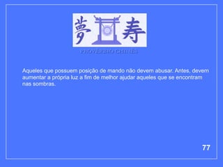PROVÉRBIO CHINÊS


Aqueles que possuem posição de mando não devem abusar. Antes, devem
aumentar a própria luz a fim de melhor ajudar aqueles que se encontram
nas sombras.




                                                                   77
 