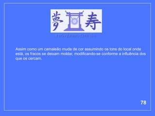 PROVÉRBIO CHINÊS


Assim como um camaleão muda de cor assumindo os tons do local onde
está, os fracos se deixam moldar, modificando-se conforme a influência dos
que os cercam.




                                                                       78
 