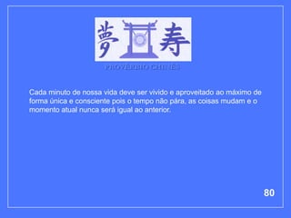 PROVÉRBIO CHINÊS


Cada minuto de nossa vida deve ser vivido e aproveitado ao máximo de
forma única e consciente pois o tempo não pára, as coisas mudam e o
momento atual nunca será igual ao anterior.




                                                                       80
 