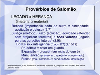 Provérbios de Salomão
    LEGADO x HERANÇA
         (imaterial x material)
    Retidão (importância dada ao outro = sinceridade,
      aceitação e defesa) (2:7)
    Justiça (método), juízo (solução), equidade (atender
      sem prejudicar terceiros) e boas veredas (legado
      para as gerações futuras) (2:9):
       Bom siso x inteligência (*págs 177) (2:10-22)
           Prudência = estar em guarda
           Expansão = crescer (ser mais do que é)
           Manutenção (preservar o que já foi conquistado)
           Riscos (mau caminho) = perversidade, destruição
*Fonte:Giordano, Caio Júlio César. Os Livros Poéticos (II) pags163-308 JUERP/CBB: Rio de
Janeiro, 2011
 