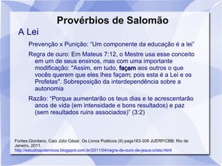 Provérbios de Salomão
 A Lei
       Prevenção x Punição: “Um componente da educação é a lei”
       Regra de ouro: Em Mateus 7:12, o Mestre usa esse conceito
         em um de seus ensinos, mas com uma importante
         modificação: "Assim, em tudo, façam aos outros o que
         vocês querem que eles lhes façam; pois esta é a Lei e os
         Profetas". Sobreposição da interdependência sobre a
         autonomia
       Razão: “Porque aumentarão os teus dias e te acrescentarão
         anos de vida (em intensidade e bons resultados) e paz
         (sem resultados ruins associados)” (3:2)



Fontes:Giordano, Caio Júlio César. Os Livros Poéticos (II) pags163-308 JUERP/CBB: Rio de
Janeiro, 2011.
http://estudospolemicos.blogspot.com.br/2011/04/regra-de-ouro-de-jesus-cristo.html
 