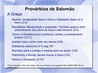 Provérbios de Salomão
A Graça
     Sentido: benignidade (fazer o bem) e fidelidade (fazer só o
       bem) (3:3)
     Resultados: Benignidade e aceitação: “Acharás graça e bom
       entendimento aos olhos de Deus e dos homens (3:4)
     Temor e Obediência por confiança: estribo x entendimento
       próprio (3:5,7)
     Acertar mais e errar cada vez menos (3:6)
     Sabedoria relacional (3:7) pág.181
     Remédio para o umbigo e medula para os ossos: (3:8)
     Patrimônio e Renda: devem honrar a Deus (3:9)
     Fartura x Escassez: (3:10)

*Fonte:Giordano, Caio Júlio César. Os Livros Poéticos (II) pags163-308 JUERP/CBB: Rio de
Janeiro, 2011
 