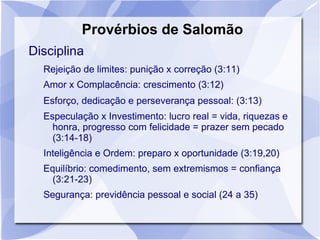 Provérbios de Salomão
Disciplina
  Rejeição de limites: punição x correção (3:11)
  Amor x Complacência: crescimento (3:12)
  Esforço, dedicação e perseverança pessoal: (3:13)
  Especulação x Investimento: lucro real = vida, riquezas e
    honra, progresso com felicidade = prazer sem pecado
    (3:14-18)
  Inteligência e Ordem: preparo x oportunidade (3:19,20)
  Equilíbrio: comedimento, sem extremismos = confiança
    (3:21-23)
  Segurança: previdência pessoal e social (24 a 35)
 