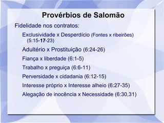 Provérbios de Salomão
Fidelidade nos contratos:
  Exclusividade x Desperdício (Fontes x ribeirões)
    (5:15-17-23)
          17
  Adultério x Prostituição (6:24-26)
  Fiança x liberdade (6:1-5)
  Trabalho x preguiça (6:6-11)
  Perversidade x cidadania (6:12-15)
  Interesse próprio x Interesse alheio (6:27-35)
  Alegação de inocência x Necessidade (6:30,31)
 