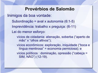 Provérbios de Salomão
Inimigos da boa vontade:
  Subordinação = aval x autonomia (6:1-5)
  Imprevidência: trabalho x preguiça: (6-11)
  Lei do menor esforço:
     vícios de cidadania: alienação, soberba (“aperto de
       mão” x “olhos altivos”);
     vícios econômicos: exploração, iniquidade (“boca e
       língua mentirosa” = economia perniciosa); e
     vícios políticos : dominação, opressão (“cabeça =
       SIM, NÃO”) (12-19).
 