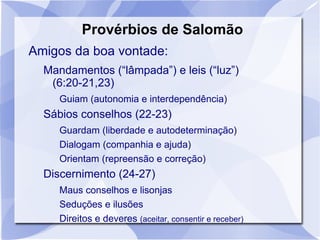 Provérbios de Salomão
Amigos da boa vontade:
  Mandamentos (“lâmpada”) e leis (“luz”)
   (6:20-21,23)
     Guiam (autonomia e interdependência)
  Sábios conselhos (22-23)
     Guardam (liberdade e autodeterminação)
     Dialogam (companhia e ajuda)
     Orientam (repreensão e correção)
  Discernimento (24-27)
     Maus conselhos e lisonjas
     Seduções e ilusões
     Direitos e deveres (aceitar, consentir e receber)
 