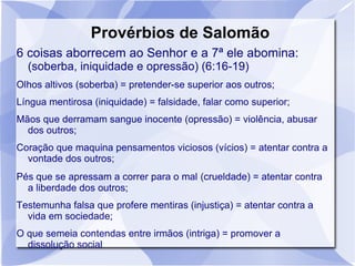 Provérbios de Salomão
6 coisas aborrecem ao Senhor e a 7ª ele abomina:
  (soberba, iniquidade e opressão) (6:16-19)
Olhos altivos (soberba) = pretender-se superior aos outros;
Língua mentirosa (iniquidade) = falsidade, falar como superior;
Mãos que derramam sangue inocente (opressão) = violência, abusar
  dos outros;
Coração que maquina pensamentos viciosos (vícios) = atentar contra a
  vontade dos outros;
Pés que se apressam a correr para o mal (crueldade) = atentar contra
  a liberdade dos outros;
Testemunha falsa que profere mentiras (injustiça) = atentar contra a
  vida em sociedade;
O que semeia contendas entre irmãos (intriga) = promover a
  dissolução social
 