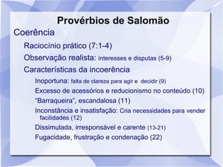 Provérbios de Salomão
Coerência
  Raciocínio prático (7:1-4)
  Observação realista: interesses e disputas (5-9)
  Características da incoerência
     Inoportuna: falta de clareza para agir e decidir (9)
     Excesso de acessórios e reducionismo no conteúdo (10)
     “Barraqueira”, escandalosa (11)
     Inconstância e insatisfação: Cria necessidades para vender
       facilidades (12)
     Dissimulada, irresponsável e carente (13-21)
     Fugacidade, frustração e condenação (22)
 