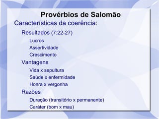 Provérbios de Salomão
Características da coerência:
  Resultados (7:22-27)
     Lucros
     Assertividade
     Crescimento
  Vantagens
     Vida x sepultura
     Saúde x enfermidade
     Honra x vergonha
  Razões
     Duração (transitório x permanente)
     Caráter (bom x mau)
 