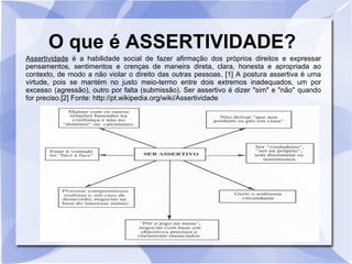 O que é ASSERTIVIDADE?
Assertividade é a habilidade social de fazer afirmação dos próprios direitos e expressar
pensamentos, sentimentos e crenças de maneira direta, clara, honesta e apropriada ao
contexto, de modo a não violar o direito das outras pessoas. [1] A postura assertiva é uma
virtude, pois se mantém no justo meio-termo entre dois extremos inadequados, um por
excesso (agressão), outro por falta (submissão). Ser assertivo é dizer "sim" e "não" quando
for preciso.[2] Fonte: http://pt.wikipedia.org/wiki/Assertividade
 