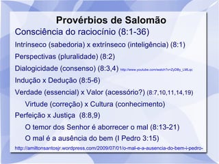 Provérbios de Salomão
Consciência do raciocínio (8:1-36)
Intrínseco (sabedoria) x extrínseco (inteligência) (8:1)
Perspectivas (pluralidade) (8:2)
Dialogicidade (consenso) (8:3,4) http://www.youtube.com/watch?v=ZyDBy_LMLqc
Indução x Dedução (8:5-6)
Verdade (essencial) x Valor (acessório?) (8:7,10,11,14,19)
    Virtude (correção) x Cultura (conhecimento)
Perfeição x Justiça (8:8,9)
    O temor dos Senhor é aborrecer o mal (8:13-21)
    O mal é a ausência do bem (I Pedro 3:15)
http://amiltonsantosjr.wordpress.com/2009/07/01/o-mal-e-a-ausencia-do-bem-i-pedro-315/
 