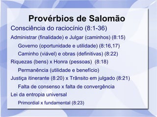 Provérbios de Salomão
Consciência do raciocínio (8:1-36)
Administrar (finalidade) e Julgar (caminhos) (8:15)
   Governo (oportunidade e utilidade) (8:16,17)
   Caminho (viável) e obras (definitivas) (8:22)
Riquezas (bens) x Honra (pessoas) (8:18)
   Permanência (utilidade e benefício)
Justiça itinerante (8:20) x Trânsito em julgado (8:21)
   Falta de consenso x falta de convergência
Lei da entropia universal
   Primordial x fundamental (8:23)
 