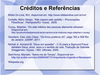 Créditos e Referências
Bíblia On-Line, NVI, disponível em http://www.bibliaonline.com.br/nvi/
Cortella, Mário Sérgio. “Não espere pelo epitáfio – Provocações
  Filosóficas”. Petrópolis/RJ: Vozes, 2005.
Covey, Stephen. “Os sete hábitos das pessoas altamente eficazes”,
  Disponível em:
  http://productividadpersonal.es/el-camino-a-la-madurez-segn-stephen-r-covey/

Giordano, Caio Júlio César. “Os livros poéticos (II)”, págs 163 a 308 Rio
  de Janeiro: JUERP, 2011.
Nicholi Jr, Armand M. “Deus em questão” - C.S.Lewis e Sigmund Freud
   debatem Deus, amor, sexo e o sentido da vida. Tradução de Gabriele
   Greggersen, Viçosa – MG: Ultimato, 2005.
Sant’Anna, Marcelo, “Salve-me do Tempo”, Disponível em:
  http://pt.scribd.com/doc/52694467/31/Importante-Urgente-e-Necessario
Wikipedia.org
 