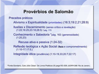Provérbios de Salomão
 Preceitos práticos
    Ativismo x Espiritualidade (prioridades) (16:3;19:2,21;28:9)
       Ilusões x Discernimento (senso crítico e revelação)
          (1:22;16:25;23:18;28:5) *pág. 170
       Conhecimento x Sabedoria *pág. 163 (generosidade)
          (1:20,23)
          Recusa ativa e passiva (1:24-32)
       Reflexão teológica x Ação Social (foco e comprometimento)
          (1:10-17;17:5;)
       Integridade ética (prudência) (1:10-19,33;20:7;22:17)


*Fonte:Giordano, Caio Júlio César. Os Livros Poéticos (II) pags163-308 JUERP/CBB: Rio de Janeiro.
 