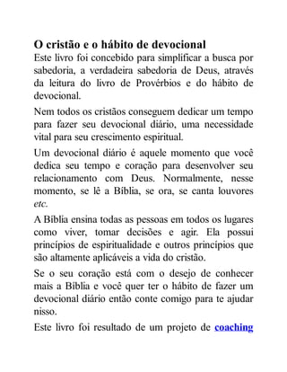 O cristão e o hábito de devocional
Este livro foi concebido para simplificar a busca por
sabedoria, a verdadeira sabedoria de Deus, através
da leitura do livro de Provérbios e do hábito de
devocional.
Nem todos os cristãos conseguem dedicar um tempo
para fazer seu devocional diário, uma necessidade
vital para seu crescimento espiritual.
Um devocional diário é aquele momento que você
dedica seu tempo e coração para desenvolver seu
relacionamento com Deus. Normalmente, nesse
momento, se lê a Bíblia, se ora, se canta louvores
etc.
A Bíblia ensina todas as pessoas em todos os lugares
como viver, tomar decisões e agir. Ela possui
princípios de espiritualidade e outros princípios que
são altamente aplicáveis a vida do cristão.
Se o seu coração está com o desejo de conhecer
mais a Bíblia e você quer ter o hábito de fazer um
devocional diário então conte comigo para te ajudar
nisso.
Este livro foi resultado de um projeto de coaching
 
