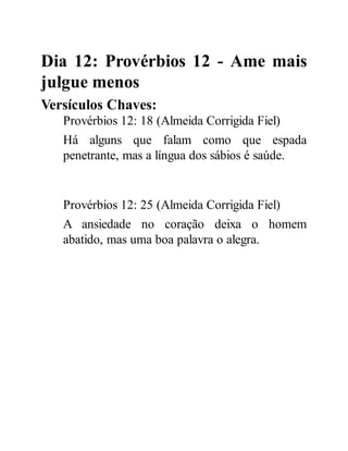 Dia 12: Provérbios 12 - Ame mais
julgue menos
Versículos Chaves:
Provérbios 12: 18 (Almeida Corrigida Fiel)
Há alguns que falam como que espada
penetrante, mas a língua dos sábios é saúde.
Provérbios 12: 25 (Almeida Corrigida Fiel)
A ansiedade no coração deixa o homem
abatido, mas uma boa palavra o alegra.
 