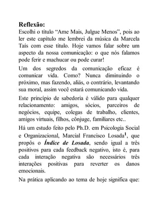 Reflexão:
Escolhi o título “Ame Mais, Julgue Menos”, pois ao
ler este capítulo me lembrei da música da Marcela
Taís com esse título. Hoje vamos falar sobre um
aspecto da nossa comunicação: o que nós falamos
pode ferir e machucar ou pode curar!
Um dos segredos da comunicação eficaz é
comunicar vida. Como? Nunca diminuindo o
próximo, mas fazendo, aliás, o contrário, levantando
sua moral, assim você estará comunicando vida.
Este princípio de sabedoria é válido para qualquer
relacionamento: amigos, sócios, parceiros de
negócios, equipe, colegas de trabalho, clientes,
amigos virtuais, filhos, cônjuge, familiares etc..
Há um estudo feito pelo Ph.D. em Psicologia Social
e Organizacional, Marcial Francisco Losada1, que
propôs o Índice de Losada, sendo igual a três
positivos para cada feedback negativo, isto é, para
cada interação negativa são necessários três
interações positivas para reverter os danos
emocionais.
Na prática aplicando ao tema de hoje significa que:
 