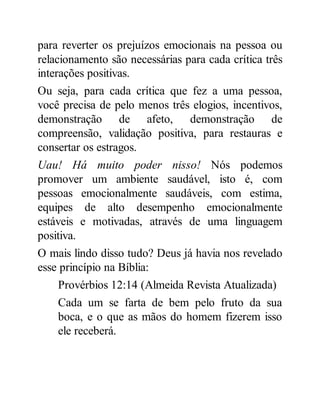 para reverter os prejuízos emocionais na pessoa ou
relacionamento são necessárias para cada crítica três
interações positivas.
Ou seja, para cada crítica que fez a uma pessoa,
você precisa de pelo menos três elogios, incentivos,
demonstração de afeto, demonstração de
compreensão, validação positiva, para restauras e
consertar os estragos.
Uau! Há muito poder nisso! Nós podemos
promover um ambiente saudável, isto é, com
pessoas emocionalmente saudáveis, com estima,
equipes de alto desempenho emocionalmente
estáveis e motivadas, através de uma linguagem
positiva.
O mais lindo disso tudo? Deus já havia nos revelado
esse princípio na Bíblia:
Provérbios 12:14 (Almeida Revista Atualizada)
Cada um se farta de bem pelo fruto da sua
boca, e o que as mãos do homem fizerem isso
ele receberá.
 