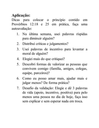 Aplicação:
Dicas para colocar o princípio contido em
Provérbios 12:18 e 25 em prática, faça uma
autoavaliação:
1. Na última semana, usei palavras ríspidas
para diminuir alguém?
2. Distribuí críticas e julgamentos?
3. Usei palavras de incentivo para levantar a
moral de alguém?
4. Elogiei mais do que critiquei?
5. Descobri formas de valorizar as pessoas que
convivem comigo (família, amigos, colegas,
equipe, parceiros)?
6. Como eu posso amar mais, ajudar mais e
julgar menos? De forma prática?
7. Desafio da validação: Elogie e dê 3 palavras
de vida (apoio, incentivo, positiva) para pelo
menos uma pessoa no dia de hoje, faça isso
sem explicar e sem esperar nada em troca.
 