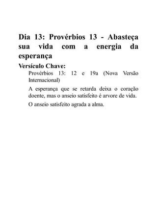 Dia 13: Provérbios 13 - Abasteça
sua vida com a energia da
esperança
Versículo Chave:
Provérbios 13: 12 e 19a (Nova Versão
Internacional)
A esperança que se retarda deixa o coração
doente, mas o anseio satisfeito é arvore de vida.
O anseio satisfeito agrada a alma.
 
