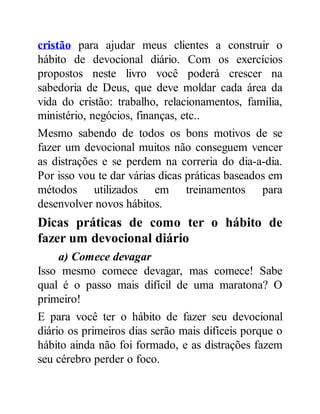 cristão para ajudar meus clientes a construir o
hábito de devocional diário. Com os exercícios
propostos neste livro você poderá crescer na
sabedoria de Deus, que deve moldar cada área da
vida do cristão: trabalho, relacionamentos, família,
ministério, negócios, finanças, etc..
Mesmo sabendo de todos os bons motivos de se
fazer um devocional muitos não conseguem vencer
as distrações e se perdem na correria do dia-a-dia.
Por isso vou te dar várias dicas práticas baseados em
métodos utilizados em treinamentos para
desenvolver novos hábitos.
Dicas práticas de como ter o hábito de
fazer um devocional diário
a) Comece devagar
Isso mesmo comece devagar, mas comece! Sabe
qual é o passo mais difícil de uma maratona? O
primeiro!
E para você ter o hábito de fazer seu devocional
diário os primeiros dias serão mais difíceis porque o
hábito ainda não foi formado, e as distrações fazem
seu cérebro perder o foco.
 