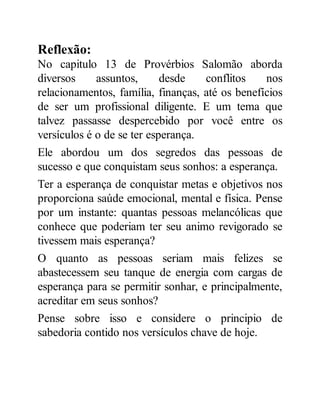 Reflexão:
No capitulo 13 de Provérbios Salomão aborda
diversos assuntos, desde conflitos nos
relacionamentos, família, finanças, até os benefícios
de ser um profissional diligente. E um tema que
talvez passasse despercebido por você entre os
versículos é o de se ter esperança.
Ele abordou um dos segredos das pessoas de
sucesso e que conquistam seus sonhos: a esperança.
Ter a esperança de conquistar metas e objetivos nos
proporciona saúde emocional, mental e física. Pense
por um instante: quantas pessoas melancólicas que
conhece que poderiam ter seu animo revigorado se
tivessem mais esperança?
O quanto as pessoas seriam mais felizes se
abastecessem seu tanque de energia com cargas de
esperança para se permitir sonhar, e principalmente,
acreditar em seus sonhos?
Pense sobre isso e considere o principio de
sabedoria contido nos versículos chave de hoje.
 