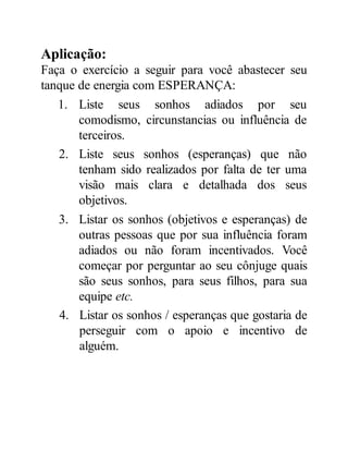 Aplicação:
Faça o exercício a seguir para você abastecer seu
tanque de energia com ESPERANÇA:
1. Liste seus sonhos adiados por seu
comodismo, circunstancias ou influência de
terceiros.
2. Liste seus sonhos (esperanças) que não
tenham sido realizados por falta de ter uma
visão mais clara e detalhada dos seus
objetivos.
3. Listar os sonhos (objetivos e esperanças) de
outras pessoas que por sua influência foram
adiados ou não foram incentivados. Você
começar por perguntar ao seu cônjuge quais
são seus sonhos, para seus filhos, para sua
equipe etc.
4. Listar os sonhos / esperanças que gostaria de
perseguir com o apoio e incentivo de
alguém.
 