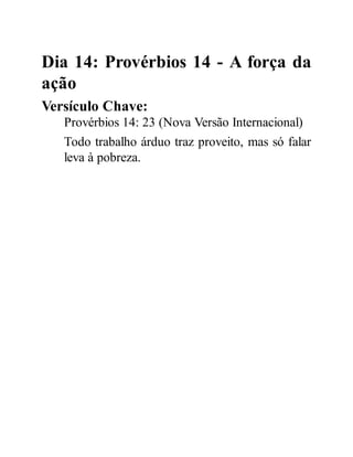 Dia 14: Provérbios 14 - A força da
ação
Versículo Chave:
Provérbios 14: 23 (Nova Versão Internacional)
Todo trabalho árduo traz proveito, mas só falar
leva à pobreza.
 