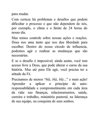 para mudar.
Com certeza há problemas e desafios que podem
dificultar o processo e que não dependem de nós,
por exemplo, o clima e o limite de 24 horas do
nosso dia.
Mas temos controle sobre nossas ações e reações.
Deus nos ama tanto que nos deu liberdade para
escolher. Dentro do nosso circulo de influencia,
podemos agir e realizar as mudanças que são
necessárias.
E se o desafio é impossível, ainda assim, você tem
acesso livre a Deus, que pode alterar o curso da sua
história. Mas até para Ele agir, você precisa ter a
atitude da Fé.
Precisamos de menos “blá, blá, blá...” e mais ação!
Aprender a aplicar o princípio de auto-
responsabilidade e comprometimento em cada área
da vida: nas finanças, relacionamentos, saúde,
carreira e trabalho, ministério pastoral, na liderança
de sua equipe, na conquista de seus sonhos.
 