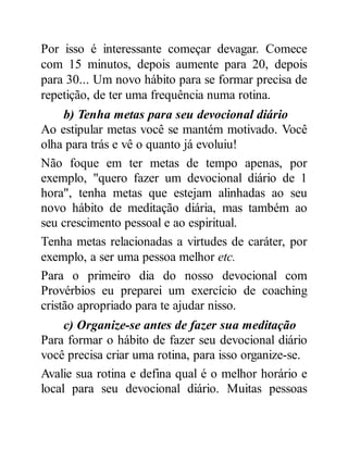 Por isso é interessante começar devagar. Comece
com 15 minutos, depois aumente para 20, depois
para 30... Um novo hábito para se formar precisa de
repetição, de ter uma frequência numa rotina.
b) Tenha metas para seu devocional diário
Ao estipular metas você se mantém motivado. Você
olha para trás e vê o quanto já evoluiu!
Não foque em ter metas de tempo apenas, por
exemplo, "quero fazer um devocional diário de 1
hora", tenha metas que estejam alinhadas ao seu
novo hábito de meditação diária, mas também ao
seu crescimento pessoal e ao espiritual.
Tenha metas relacionadas a virtudes de caráter, por
exemplo, a ser uma pessoa melhor etc.
Para o primeiro dia do nosso devocional com
Provérbios eu preparei um exercício de coaching
cristão apropriado para te ajudar nisso.
c) Organize-se antes de fazer sua meditação
Para formar o hábito de fazer seu devocional diário
você precisa criar uma rotina, para isso organize-se.
Avalie sua rotina e defina qual é o melhor horário e
local para seu devocional diário. Muitas pessoas
 
