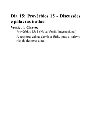 Dia 15: Provérbios 15 - Discussões
e palavras iradas
Versículo Chave:
Provérbios 15: 1 (Nova Versão Internacional)
A resposta calma desvia a fúria, mas a palavra
ríspida desperta a ira.
 