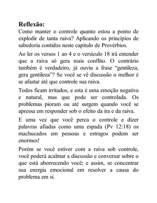 Reflexão:
Como manter o controle quanto estou a ponto de
explodir de tanta raiva? Aplicando os princípios de
sabedoria contidos neste capitulo de Provérbios.
Ao ler os versos 1 ao 4 e o versículo 18 irá entender
que a raiva só gera mais conflito. O contrário
também é verdadeiro, já ouviu a frase “gentileza,
gera gentileza”? Se você se vê discussão o melhor é
se afastar até que controle sua raiva.
Todos ficam irritados, e esta é uma emoção negativa
e natural, mas que pode ser controlada. Os
problemas pioram ou até surgem quando você se
apressa em responder sob o efeito da ira e da raiva.
E uma vez que você perca o controle e dizer
palavras afiadas como uma espada (Pv 12:18) os
machucados em pessoas e estragos podem ser
enormes!
Porém se você estiver com a raiva sob controle,
você poderá acalmar a discussão e conversar sobre o
que está aborrecendo você; e assim, se concentrar
sua energia emocional em resolver a causa do
problema em si.
 