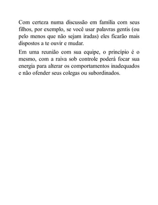 Com certeza numa discussão em família com seus
filhos, por exemplo, se você usar palavras gentis (ou
pelo menos que não sejam iradas) eles ficarão mais
dispostos a te ouvir e mudar.
Em uma reunião com sua equipe, o princípio é o
mesmo, com a raiva sob controle poderá focar sua
energia para alterar os comportamentos inadequados
e não ofender seus colegas ou subordinados.
 