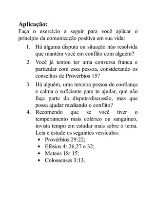 Aplicação:
Faça o exercício a seguir para você aplicar o
princípio da comunicação positiva em sua vida:
1. Há alguma disputa ou situação não resolvida
que mantém você em conflito com alguém?
2. Você já tentou ter uma conversa franca e
particular com essa pessoa, considerando os
conselhos de Provérbios 15?
3. Há alguém, uma terceira pessoa de confiança
e calma o suficiente para te ajudar, que não
faça parte da disputa/discussão, mas que
possa ajudar mediando o conflito?
4. Recomendo que se você tiver o
temperamento mais colérico ou sanguíneo,
invista tempo em estudar mais sobre o tema.
Leia e estude os seguintes versículos:
Provérbios 29:22;
Efésios 4: 26,27 e 32;
Mateus 18: 15;
Colossenses 3:13.
 