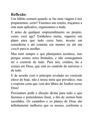 Reflexão:
Um hábito comum quando se faz uma viagem é nos
prepararmos, certo? Fazemos um roteiro, traçamos a
rota num aplicativo, organizamos a mala.
E antes de qualquer empreendimento ou projeto,
como você age? Estabelece metas, organiza um
plano para que tudo corra bem, investe em
consultoria e até contrata um mentor ou até um
coach para te auxiliar.
Mas nem sempre o que planejamos acontece, isso
porque somos seres limitados, e não conseguimos
ter o controle de tudo. Para nós, cristãos, há a
crença em Deus, que está no controle do universo e
de tudo.
E de acordo com o principio revelado no versículo
chave de hoje, não é nossa meta que prevalece, mas
a resposta certa que vem dos lábios do Senhor nosso
Deus!
Precisamos pedir a direção divina para tudo o que
fazemos e pretendemos fazer, a fim de sermos bem
sucedidos. Os caminhos e os planos de Deus são
infinitamente melhores que os nossos, conforme o
 