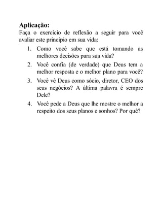 Aplicação:
Faça o exercício de reflexão a seguir para você
avaliar este princípio em sua vida:
1. Como você sabe que está tomando as
melhores decisões para sua vida?
2. Você confia (de verdade) que Deus tem a
melhor resposta e o melhor plano para você?
3. Você vê Deus como sócio, diretor, CEO dos
seus negócios? A última palavra é sempre
Dele?
4. Você pede a Deus que lhe mostre o melhor a
respeito dos seus planos e sonhos? Por quê?
 