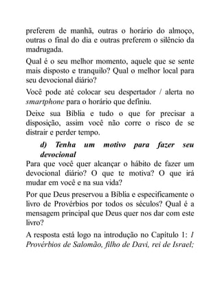 preferem de manhã, outras o horário do almoço,
outras o final do dia e outras preferem o silêncio da
madrugada.
Qual é o seu melhor momento, aquele que se sente
mais disposto e tranquilo? Qual o melhor local para
seu devocional diário?
Você pode até colocar seu despertador / alerta no
smartphone para o horário que definiu.
Deixe sua Bíblia e tudo o que for precisar a
disposição, assim você não corre o risco de se
distrair e perder tempo.
d) Tenha um motivo para fazer seu
devocional
Para que você quer alcançar o hábito de fazer um
devocional diário? O que te motiva? O que irá
mudar em você e na sua vida?
Por que Deus preservou a Bíblia e especificamente o
livro de Provérbios por todos os séculos? Qual é a
mensagem principal que Deus quer nos dar com este
livro?
A resposta está logo na introdução no Capítulo 1: 1
Provérbios de Salomão, filho de Davi, rei de Israel;
 