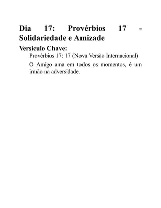 Dia 17: Provérbios 17 -
Solidariedade e Amizade
Versículo Chave:
Provérbios 17: 17 (Nova Versão Internacional)
O Amigo ama em todos os momentos, é um
irmão na adversidade.
 