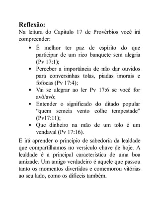 Reflexão:
Na leitura do Capitulo 17 de Provérbios você irá
compreender:
É melhor ter paz de espírito do que
participar de um rico banquete sem alegria
(Pv 17:1);
Perceber a importância de não dar ouvidos
para conversinhas tolas, piadas imorais e
fofocas (Pv 17:4);
Vai se alegrar ao ler Pv 17:6 se você for
avô/avó;
Entender o significado do ditado popular
“quem semeia vento colhe tempestade”
(Pv17:11);
Que dinheiro na mão de um tolo é um
vendaval (Pv 17:16).
E irá aprender o principio de sabedoria da lealdade
que compartilhamos no versículo chave de hoje. A
lealdade é a principal característica de uma boa
amizade. Um amigo verdadeiro é aquele que passou
tanto os momentos divertidos e comemorou vitórias
ao seu lado, como os difíceis também.
 
