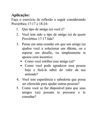 Aplicação:
Faça o exercício de reflexão a seguir considerando
Provérbios 17:17 e 18:24:
1. Que tipo de amigo (a) você é?
2. Você tem sido o tipo de amigo (a) de quem
Provérbios 17:17 fala?
3. Pense em uma ocasião em que um amigo (a)
ajudou você a solucionar um dilema, ou a
superar um desafio, ou simplesmente te
apoiou com incentivo.
Como você retribui esse amigo (a)?
Como você pode agradecer essa pessoa
hoje e fazê-la saber do valor da sua
amizade?
4. Você tem experiência e sabedoria que possa
ser oferecida para ajudar outras pessoas?
5. Como você se faz disponível para que seus
amigos (as) possam te procurar e te
consultar?
 