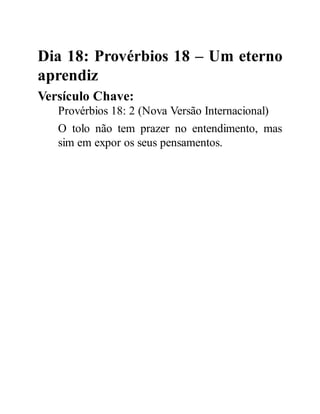 Dia 18: Provérbios 18 – Um eterno
aprendiz
Versículo Chave:
Provérbios 18: 2 (Nova Versão Internacional)
O tolo não tem prazer no entendimento, mas
sim em expor os seus pensamentos.
 