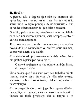 Reflexão:
A pessoa tola é aquela que não se interessa em
aprender, mas mesmo assim quer dar sua opinião
sobre tudo. A lição principal desse versículo é que
aprender é bem melhor do que falar bobagem.
O sábio, pelo contrário, reconhece e tem humildade
para ser um eterno aprendiz, está sempre atento e
curioso para aprender.
Já o tolo em vez de abrir sua mente para receber
novas ideias e conhecimento, prefere abrir sua boa,
contar vantagens e se exibir.
Esse mesmo tolo provavelmente também não coloca
em prática o principio do verso 9:
O que é negligente na sua obra é também irmão
do desperdiçador.
Uma pessoa que é relaxada com seu trabalho ou até
mesmo como seus projetos de vida não alcança
sucesso, sobra comodismo, falta empenho e
determinação.
É um desperdiçador, pois joga fora oportunidades,
desperdiça seu tempo, seus recursos e seus talentos.
Destes os mais preciosos são o tempo e as
 