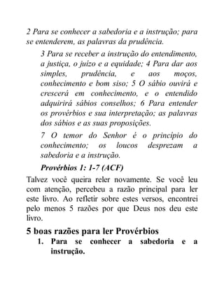 2 Para se conhecer a sabedoria e a instrução; para
se entenderem, as palavras da prudência.
3 Para se receber a instrução do entendimento,
a justiça, o juízo e a equidade; 4 Para dar aos
simples, prudência, e aos moços,
conhecimento e bom siso; 5 O sábio ouvirá e
crescerá em conhecimento, e o entendido
adquirirá sábios conselhos; 6 Para entender
os provérbios e sua interpretação; as palavras
dos sábios e as suas proposições.
7 O temor do Senhor é o princípio do
conhecimento; os loucos desprezam a
sabedoria e a instrução.
Provérbios 1: 1-7 (ACF)
Talvez você queira reler novamente. Se você leu
com atenção, percebeu a razão principal para ler
este livro. Ao refletir sobre estes versos, encontrei
pelo menos 5 razões por que Deus nos deu este
livro.
5 boas razões para ler Provérbios
1. Para se conhecer a sabedoria e a
instrução.
 