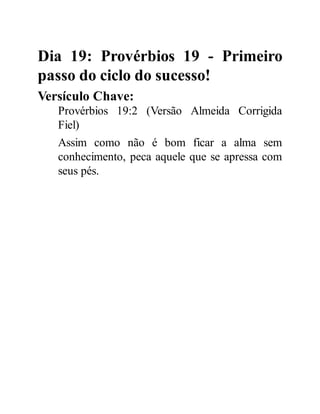 Dia 19: Provérbios 19 - Primeiro
passo do ciclo do sucesso!
Versículo Chave:
Provérbios 19:2 (Versão Almeida Corrigida
Fiel)
Assim como não é bom ficar a alma sem
conhecimento, peca aquele que se apressa com
seus pés.
 