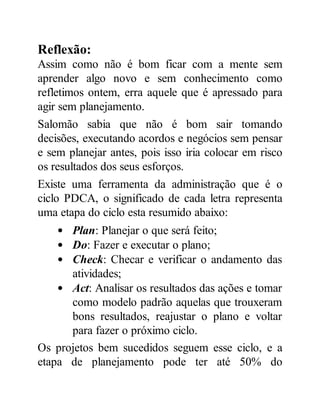 Reflexão:
Assim como não é bom ficar com a mente sem
aprender algo novo e sem conhecimento como
refletimos ontem, erra aquele que é apressado para
agir sem planejamento.
Salomão sabia que não é bom sair tomando
decisões, executando acordos e negócios sem pensar
e sem planejar antes, pois isso iria colocar em risco
os resultados dos seus esforços.
Existe uma ferramenta da administração que é o
ciclo PDCA, o significado de cada letra representa
uma etapa do ciclo esta resumido abaixo:
Plan: Planejar o que será feito;
Do: Fazer e executar o plano;
Check: Checar e verificar o andamento das
atividades;
Act: Analisar os resultados das ações e tomar
como modelo padrão aquelas que trouxeram
bons resultados, reajustar o plano e voltar
para fazer o próximo ciclo.
Os projetos bem sucedidos seguem esse ciclo, e a
etapa de planejamento pode ter até 50% do
 
