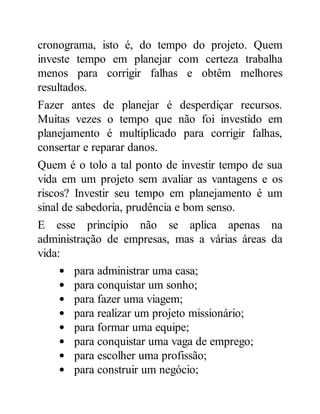 cronograma, isto é, do tempo do projeto. Quem
investe tempo em planejar com certeza trabalha
menos para corrigir falhas e obtêm melhores
resultados.
Fazer antes de planejar é desperdiçar recursos.
Muitas vezes o tempo que não foi investido em
planejamento é multiplicado para corrigir falhas,
consertar e reparar danos.
Quem é o tolo a tal ponto de investir tempo de sua
vida em um projeto sem avaliar as vantagens e os
riscos? Investir seu tempo em planejamento é um
sinal de sabedoria, prudência e bom senso.
E esse princípio não se aplica apenas na
administração de empresas, mas a várias áreas da
vida:
para administrar uma casa;
para conquistar um sonho;
para fazer uma viagem;
para realizar um projeto missionário;
para formar uma equipe;
para conquistar uma vaga de emprego;
para escolher uma profissão;
para construir um negócio;
 