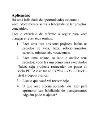 Aplicação:
Há uma infinidade de oportunidades esperando
você. Você merece sentir a felicidade de ter projetos
concluídos.
Faça o exercício de reflexão a seguir para você
planejar e rever seus sonhos:
1. Faça uma lista dos seus projetos, inclua os
projetos de vida, lazer, relacionamentos,
carreira, ministeriais, vocacionais.
2. Faça uma coluna ao lado e analise seus
projetos: você fez um plano para executá-lo?
Talvez seja prudente retroceder um passo do
ciclo PDCA e voltar ao P (Plan – Do – Check –
Act) e depois avançar.
3. Liste o que você vai revisar hoje.
4. O que você precisa aprender ou fazer para
aprimorar sua habilidade de planejamento?
Alguém pode te ajudar?
 